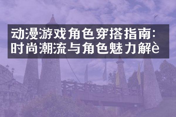 动漫游戏角色穿搭指南：时尚潮流与角色魅力解读