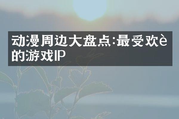 动漫周边大盘点:最受欢迎的游戏IP
