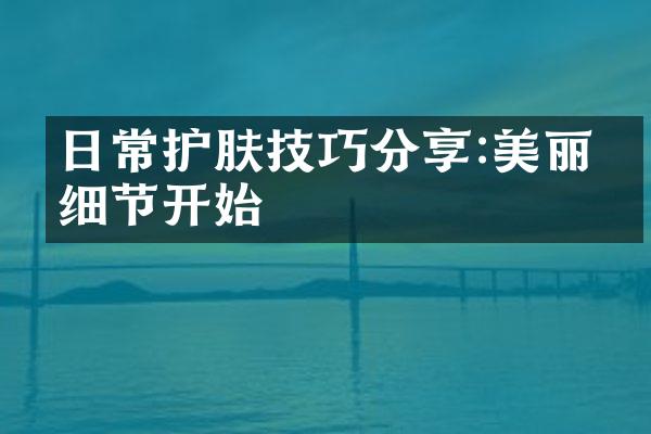 日常护肤技巧分享:美丽从细节开始