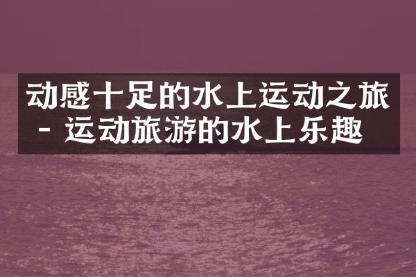 动感十足的水上运动之旅 - 运动旅游的水上乐趣