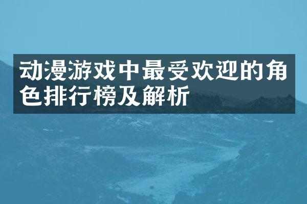 动漫游戏中最受欢迎的角色排行榜及解析