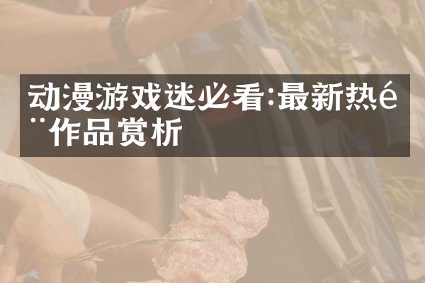 动漫游戏迷必看:最新热门作品赏析
