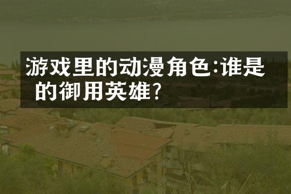 游戏里的动漫角色:谁是你的御用英雄?