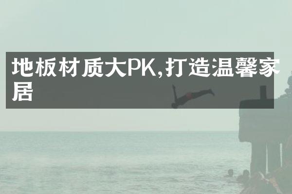 地板材质大PK,打造温馨家居