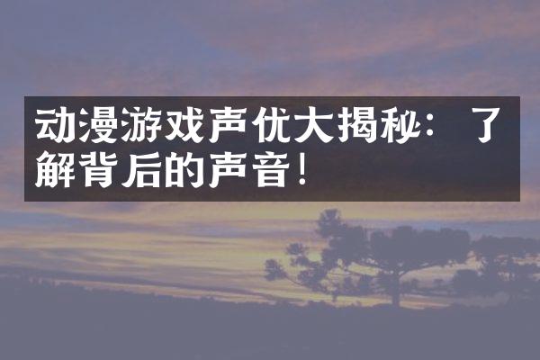动漫游戏声优大揭秘：了解背后的声音！