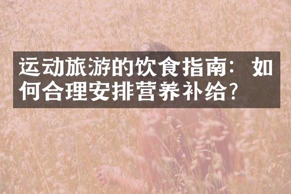 运动旅游的饮食指南：如何合理安排营养补给？