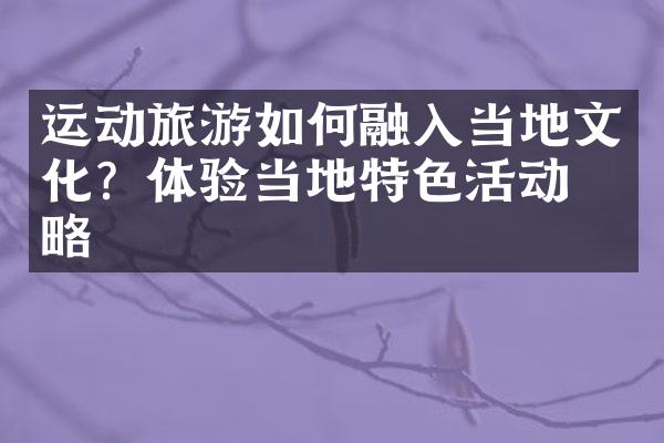 运动旅游如何融入当地文化？体验当地特色活动攻略