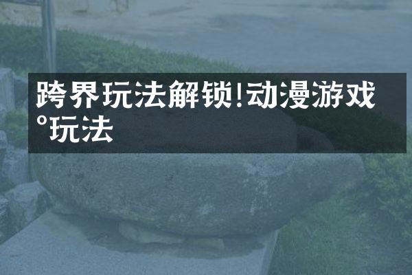 跨界玩法解锁!动漫游戏新玩法