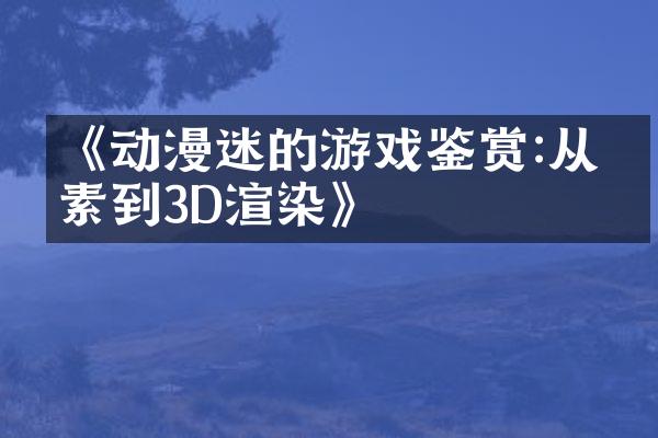 《动漫迷的游戏鉴赏:从像素到3D渲染》