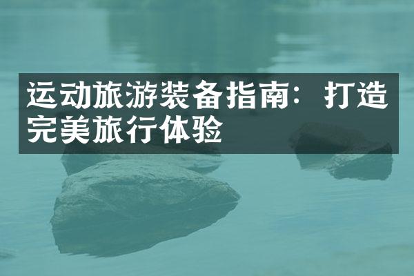 运动旅游装备指南：打造完美旅行体验