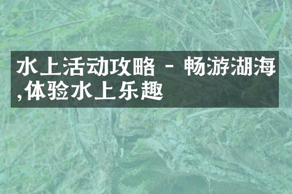 水上活动攻略 - 畅游湖海,体验水上乐趣