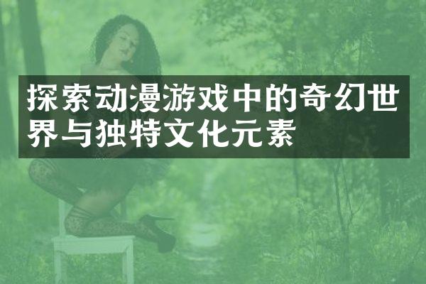 探索动漫游戏中的奇幻世界与独特文化元素
