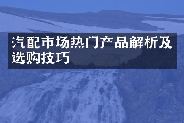 汽配市场热门产品解析及选购技巧