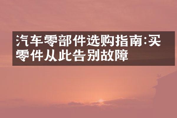 汽车零部件选购指南:买对零件从此告别故障