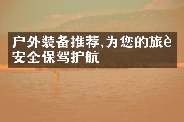 户外装备推荐,为您的旅行安全保驾护航