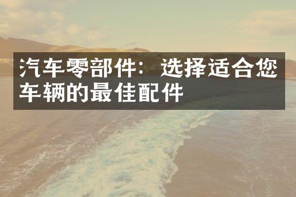 汽车零部件：选择适合您车辆的最佳配件