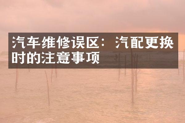 汽车维修误区：汽配更换时的注意事项