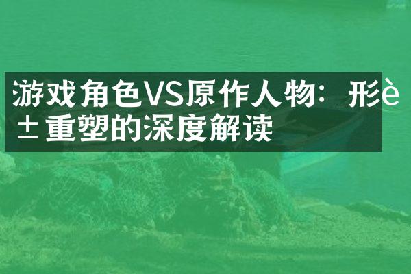 游戏角色VS原作人物：形象重塑的深度解读