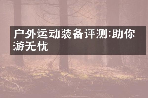 户外运动装备评测:助你畅游无忧