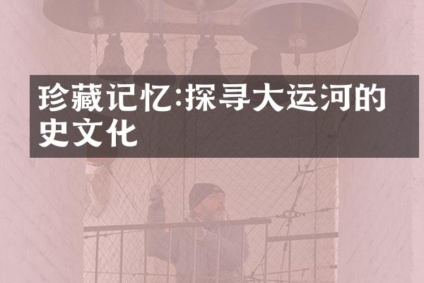 珍藏记忆:探寻大运河的历史文化