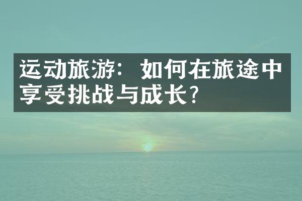 运动旅游：如何在旅途中享受挑战与成长？