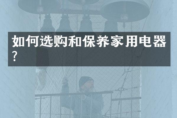 如何选购和保养家用电器?