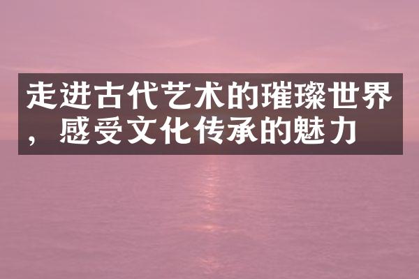 走进古代艺术的璀璨世界，感受文化传承的魅力
