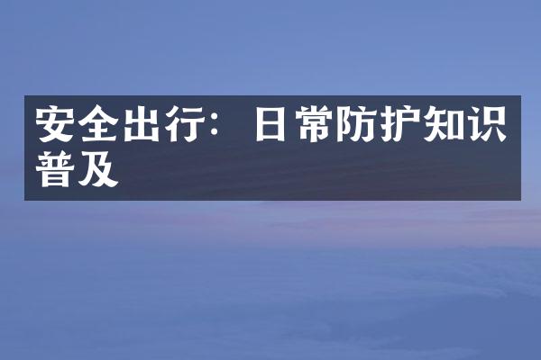 安全出行：日常防护知识普及