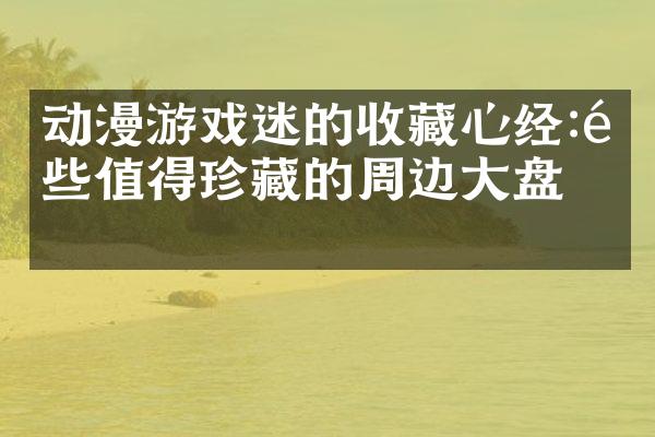 动漫游戏迷的收藏心经:那些值得珍藏的周边大盘点