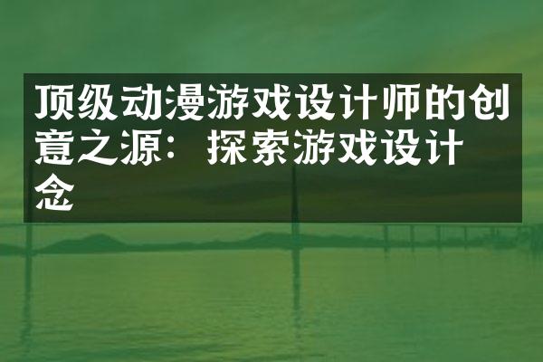 顶级动漫游戏设计师的创意之源：探索游戏设计理念