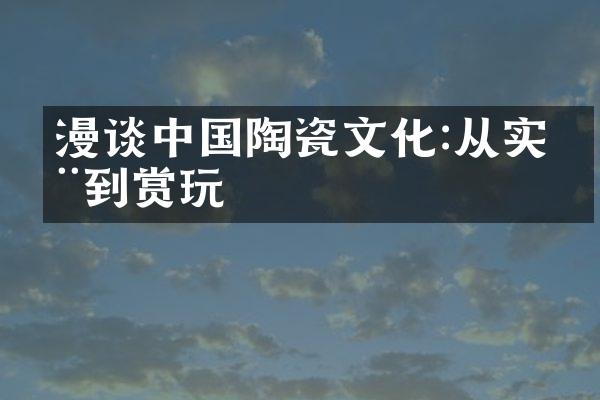 漫谈中国陶瓷文化:从实用到赏玩