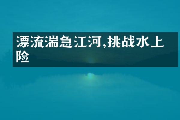 漂流湍急江河,挑战水上冒险
