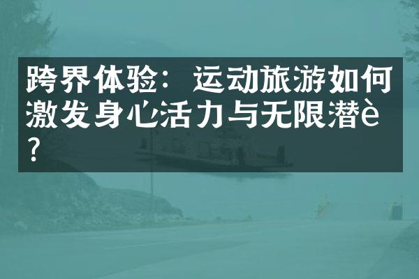 跨界体验：运动旅游如何激发身心活力与无限潜能？