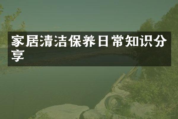 家居清洁保养日常知识分享