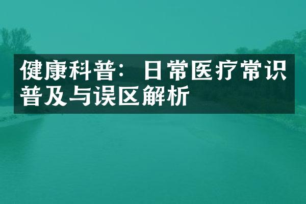 健康科普：日常医疗常识普及与误区解析