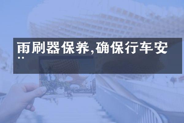 雨刷器保养,确保行车安全