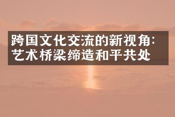 跨国文化交流的新视角：艺术桥梁缔造和平共处
