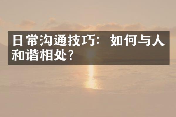 日常沟通技巧：如何与人和谐相处？