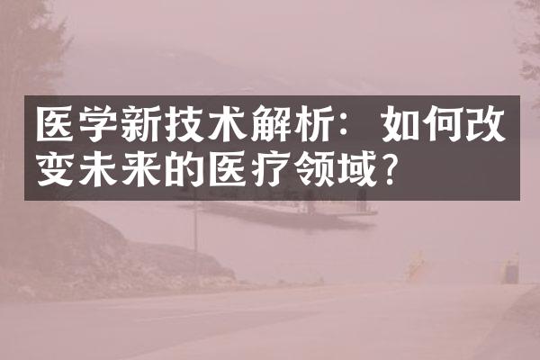 医学新技术解析：如何改变未来的医疗领域？
