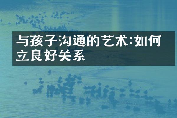与孩子沟通的艺术:如何建立良好关系