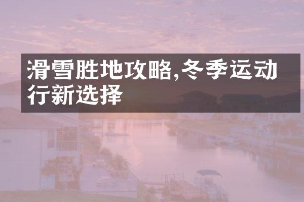 滑雪胜地攻略,冬季运动旅行新选择