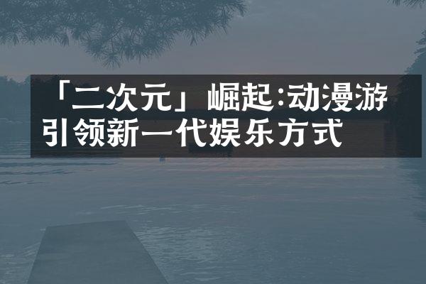 「二次元」崛起:动漫游戏引领新一代娱乐方式