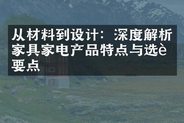 从材料到设计：深度解析家具家电产品特点与选购要点