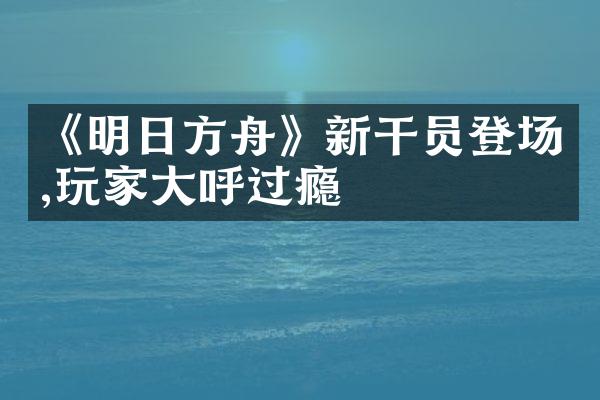 《明日方舟》新干员登场,玩家大呼过瘾