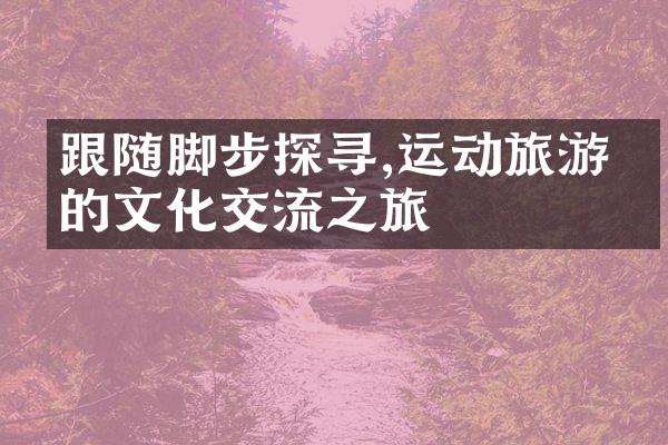 跟随脚步探寻,运动旅游中的文化交流之旅