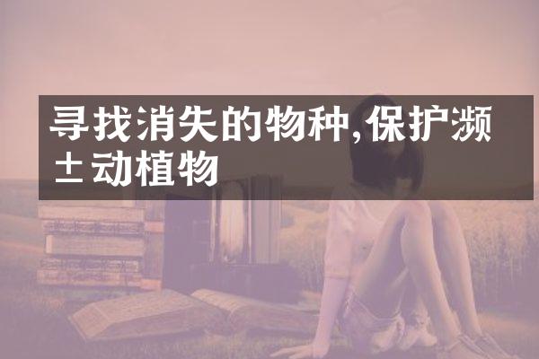 寻找消失的物种,保护濒危动植物