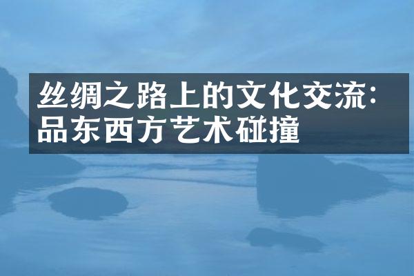 丝绸之路上的文化交流:细品东西方艺术碰撞