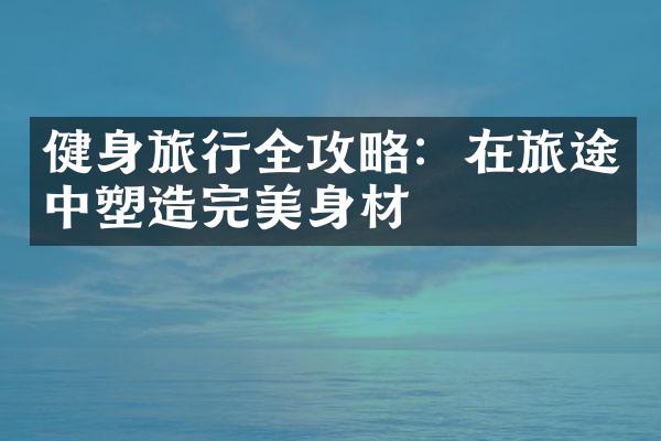 健身旅行全攻略：在旅途中塑造完美身材