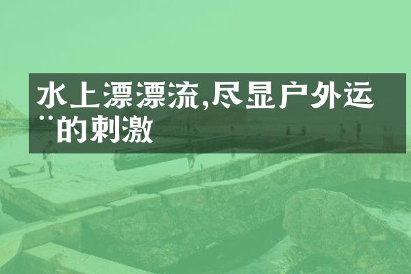 水上漂漂流,尽显户外运动的刺激