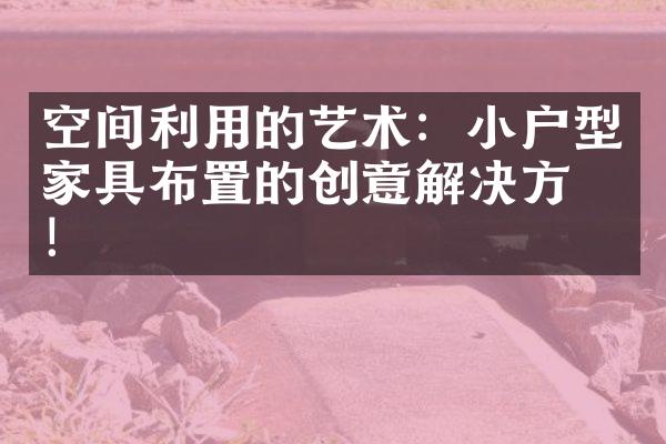 空间利用的艺术：小户型家具布置的创意解决方案！